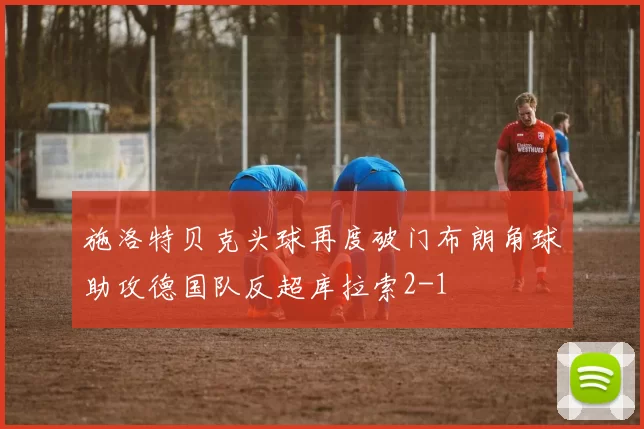 施洛特贝克头球再度破门布朗角球助攻德国队反超库拉索2-1