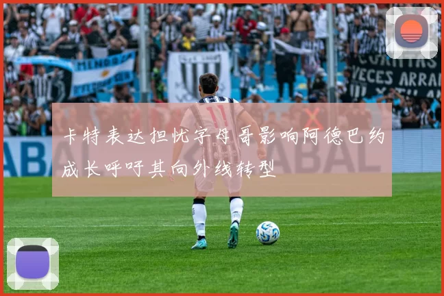 卡特表达担忧字母哥影响阿德巴约成长呼吁其向外线转型