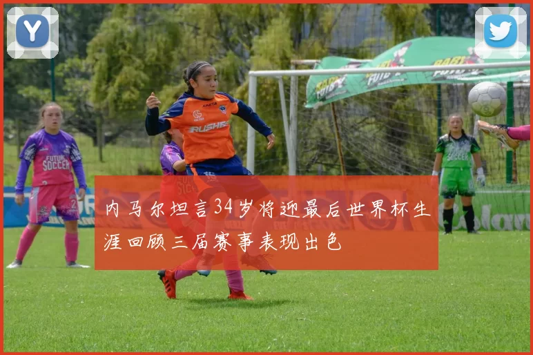 内马尔坦言34岁将迎最后世界杯生涯回顾三届赛事表现出色