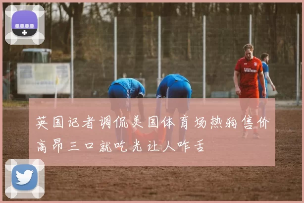 英国记者调侃美国体育场热狗售价高昂三口就吃光让人咋舌